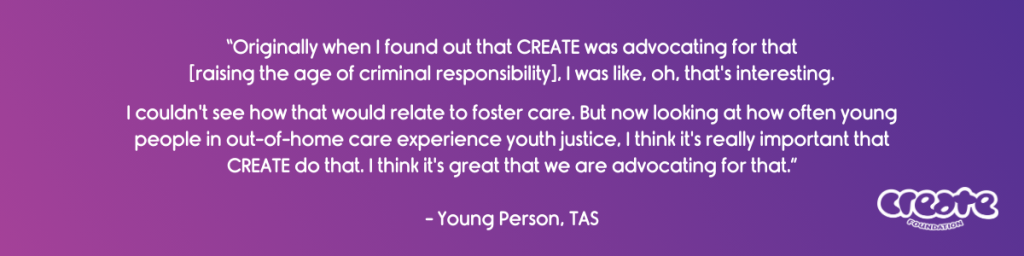 “Originally when I found out that CREATE was advocating for that [raising the age of criminal responsibility], I was like, oh, that's interesting. I couldn't see how that would relate to foster care. But now looking at how often young people in Out of Home Care experience youth justice, I think it's really important that CREATE do that. I think it's great that we are advocating for that.” - Young Person, TAS